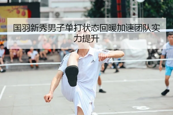 国羽新秀男子单打状态回暖加速团队实力提升